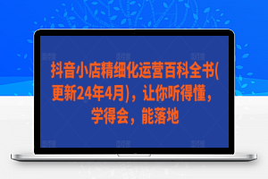 抖音小店精细化运营百科全书(更新24年4月)，让你听得懂，学得会，能落地