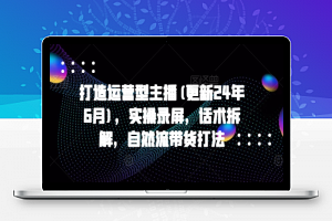 打造运营型主播(更新24年6月)，实操录屏，话术拆解，自然流带货打法