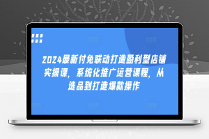 2024最新付免联动打造盈利型店铺实操课，​系统化推广运营课程，从选品到打造爆款操作