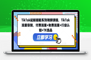 TikTok起航赋能系列视频课程，TikTok流量变现，付费流量+免费流量+行业认知+TK选品