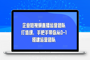 企业短视频直播运营团队打造课，手把手带你从0-1搭建运营团队