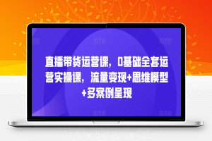 直播带货运营课，0基础全套运营实操课，流量变现+思维模型+多案例呈现