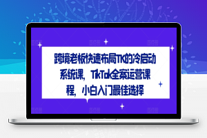 跨境老板快速布局TK的冷启动系统课，TikTok全案运营课程，小白入门最佳选择