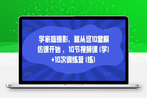 学家庭摄影，就从这10堂模仿课开始 ，10节视频课(学)+10次训练营(练)