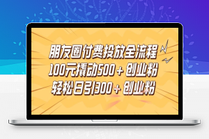 朋友圈高效付费投放全流程，100元撬动500+创业粉，日引流300加精准创业粉【揭秘】