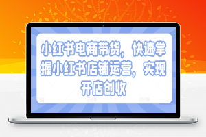 小红书电商带货，快速掌握小红书店铺运营，实现开店创收