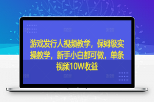 游戏发行人视频教学，保姆级实操教学，新手小白都可做，单条视频10W收益